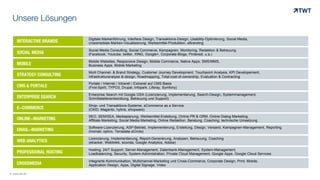 INTERACTIVE BRANDS
Digitale Markenführung, Interface Design, Transaktions-Design, Usability-Optimierung, Social Media,
crossmediale Marken-Visualisierung, Werbemittel-Produktion, eBranding
SOCIAL MEDIA
Social Media Consulting, Social Commerce, Kampagnen, Monitoring, Redaktion & Betreuung
(Facebook, Youtube, twitter, XING, Google+, Corporate-Blogs, Pinterest, u.a.)
MOBILE
Mobile Websites, Responsive Design, Mobile Commerce, Native Apps, SMS/MMS,
Business Apps, Mobile Marketing
STRATEGY CONSULTING
Mulit Channel- & Brand Strategy, Customer Journey Development, Touchpoint Analysis, KPI Developement,
Infrastrukturanalyse &-design, Roadmapping, Total-cost-of-ownership, Evaluation & Contracting
CMS & PORTALE
Portale / Internet / Intranet / Extranet auf CMS-Basis
(First-Spirit, TYPO3, Drupal, Infopark, Liferay, Symfony)
Enterprise Search mit Google GSA (Lizenzierung, Implementierung, Search-Design, Systemmanagement,
Schnittstellenentwicklung, Betreuung und Support)ENTERPRISE SEARCH
Shop- und Transaktions-Systeme, eCommerce as a Service
(OXID, Magento, hybris, shopware)E-COMMERCE
SEO, SEM/SEA, Mediaplanung, Werbemittel-Erstellung, Online PR & ORM, Online Dialog Marketing,
Affiliate Marketing, Social Media Marketing, Online Redaktion, Beratung, Coaching, technische UmsetzungONLINE-MARKETING
Software-Lizenzierung, ASP-Betrieb, Implementierung, Erstellung, Design, Versand, Kampagnen-Management, Reporting
(Inxmail, optivo, Terradata eCircle)EMAIL-MARKETING
Lizenzierung, Implementierung, Report-Generierung, Analysen, Betreuung, Coaching
(etracker, Webtrekk, econda, Google Analytics, Adobe)WEB ANALYTICS
Hosting, 24/7 Support, Server-Management, Datenbank-Management, System-Management,
Loadbalancing, Security, System-Administration, Private Cloud Management, Google Apps, Google Cloud ServicesPROFESSIONAL HOSTING
Unsere Lösungen
© www.twt.de
Integrierte Kommunikation, Multichannel-Marketing und Cross-Commerce, Corporate Design, Print, Mobile,
Application Design, Apps, Digital Signage, VideoCROSSMEDIA
 