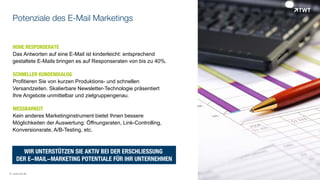 Potenziale des E-Mail Marketings
HOHE RESPONSERATE
Das Antworten auf eine E-Mail ist kinderleicht: entsprechend
gestaltete E-Mails bringen es auf Responseraten von bis zu 40%.
SCHNELLER KUNDENDIALOG
Profitieren Sie von kurzen Produktions- und schnellen
Versandzeiten. Skalierbare Newsletter-Technologie präsentiert
Ihre Angebote unmittelbar und zielgruppengenau.
MESSBARKEIT
Kein anderes Marketinginstrument bietet Ihnen bessere
Möglichkeiten der Auswertung: Öffnungsraten, Link-Controlling,
Konversionsrate, A/B-Testing, etc.
© www.twt.de
WIR UNTERSTÜTZEN SIE AKTIV BEI DER ERSCHLIESSUNG
DER E-MAIL-MARKETING POTENTIALE FÜR IHR UNTERNEHMEN
 