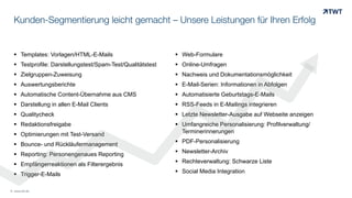 Kunden-Segmentierung leicht gemacht – Unsere Leistungen für Ihren Erfolg
 Templates: Vorlagen/HTML-E-Mails
 Testprofile: Darstellungstest/Spam-Test/Qualitätstest
 Zielgruppen-Zuweisung
 Auswertungsberichte
 Automatische Content-Übernahme aus CMS
 Darstellung in allen E-Mail Clients
 Qualitycheck
 Redaktionsfreigabe
 Optimierungen mit Test-Versand
 Bounce- und Rückläufermanagement
 Reporting: Personengenaues Reporting
 Empfängerreaktionen als Filterergebnis
 Trigger-E-Mails
© www.twt.de
 Web-Formulare
 Online-Umfragen
 Nachweis und Dokumentationsmöglichkeit
 E-Mail-Serien: Informationen in Abfolgen
 Automatisierte Geburtstags-E-Mails
 RSS-Feeds in E-Mailings integrieren
 Letzte Newsletter-Ausgabe auf Webseite anzeigen
 Umfangreiche Personalisierung: Profilverwaltung/
Terminerinnerungen
 PDF-Personalisierung
 Newsletter-Archiv
 Rechteverwaltung: Schwarze Liste
 Social Media Integration
 