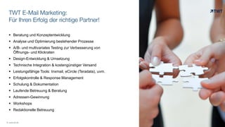 TWT E-Mail Marketing:
Für Ihren Erfolg der richtige Partner!
© www.twt.de
 Beratung und Konzeptentwicklung
 Analyse und Optimierung bestehender Prozesse
 A/B- und multivariates Testing zur Verbesserung von
Öffnungs- und Klickraten
 Design-Entwicklung & Umsetzung
 Technische Integration & kostengünstiger Versand
 Leistungsfähige Tools: Inxmail, eCircle (Teradata), uvm.
 Erfolgskontrolle & Response Management
 Schulung & Dokumentation
 Laufende Betreuung & Beratung
 Adressen-Gewinnung
 Workshops
 Redaktionelle Betreuung
 