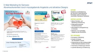 © www.twt.de
E-Mail-Marketing für Sanicare:
Abverkaufsorientiert durch impulsgebende Angebote und attraktive Designs
AUFGABE
Gestaltung und Realisierung
der Sanicare E-Mail-Marketing
Kampagne sowie Umsetzung
vereinzelter Standalone Newsletter
VORTEILE & NUTZEN
 Aktive Vertriebs- und
Marketing-Unterstützung
 Zielgruppenorientierte
Kundenansprachen
 Nachhaltige Kundengewinnung
& -bindung
 Effiziente und nachhaltige
Steigerung des Abverkaufs
TWT LEISTUNGEN
 Konzeption & Beratung
 Kreation & Design
des Newsletter-Layouts
 Implementierung des professionellen
E-Mail Marketing Systems Inxmail
 Technische Umsetzung & Versand
 Laufende Beratung und Betreuung
 