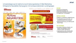 Umsatzsteigerung für belhome durch leistungsstarkes E-Mail-Marketing:
Erfolgreiche Newsletter-Kampagnen mit korrespondierenden Landingpages
AUFGABE
Entwicklung & Realisation
abverkaufs-orientierter und
kundennaher Newsletter-Kampagnen
mit begleitenden Landingpages
VORTEILE & NUTZEN
 Effektive und effiziente Leadgenerierung
 Kundenaktivierung durch preis- und
produktfokussierte Kommunikation
 Markenpositionierung und Stärkung des
Brand-Image
TWT LEISTUNGEN
 Konzeption, Beratung, Kreation und
Design des Newsletter-Layouts
inklusive mobiler Optimierung
 Implementierung des professionellen
E-Mail-Marketing-Systems Inxmail
© www.twt.de
 