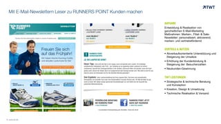 Mit E-Mail-Newslettern Leser zu RUNNERS POINT Kunden machen
AUFGABE
Entwicklung & Realisation von
ganzheitlichen E-Mail-Marketing
Maßnahmen: Marken-, Filial- & Sale-
Newsletter: personalisiert, aktivierend,
marken- und vertriebsfördernd
VORTEILE & NUTZEN
 Abverkaufsorientierte Unterstützung und
Steigerung der Umsätze
 Erhöhung der Kundenbindung &
Steigerung der Besucherzahlen
 Neukunden-Gewinnung
TWT LEISTUNGEN
 Strategische & technische Beratung
und Konzeption
 Kreation, Design & Umsetzung
 Technische Realisation & Versand
© www.twt.de
 