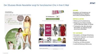 Der 3Suisses-Mode-Newsletter sorgt für französischen Chic in Ihrer E-Mail
AUFGABE
Konzeption und Umsetzung von
E-Mail-Marketing & Integration
eines Web-Controlling-Systems
VORTEILE & NUTZEN
 Stärkung der Kundenbindung
 Steigerung der Online-Umsätze
und der Besucher-Zahlen im eShop
 Transparenz über alle relevanten
Kennzahlen zur Optimierung der
eCommerce-Aktivitäten
TWT LEISTUNGEN
 Konzeption und Design-Entwicklung
 Technische Integration und Versand
 Erfolgskontrolle und
Response Management
 Coaching und Dokumentation
 Laufende Beratung & Betreuung
© www.twt.de
 