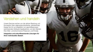 Verstehen und handeln
Unsere Services reichen von der aktiven Beratung und
Konzeption über zielgruppenorientiertes, aktivierendes
Design bis hin zur Integration von geschäftsprozess-
optimierenden Software-Applikationen und dem Betrieb
Ihrer Web- und eCommerce-Präsenzen und Portale.
Integrative und zukunftsweisende Lösungen für
Ihren individuellen Bedarf.
© www.twt.de
 