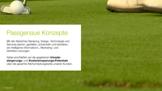 © www.twt.de
Passgenaue Konzepte
Mit den Bereichen Beratung, Design, Technologie und
Services planen, gestalten, entwickeln und betreiben
wir intelligente Informations-, Marketing- und
Vertriebs-Lösungen.
Dabei erschließen wir die gegebenen Umsatz-
steigerungs- und Kosteneinsparungs-Potentiale
über die gesamte Wertschöpfungskette unserer Kunden.
 