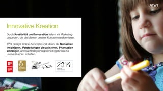 Innovative Kreation
Durch Kreativität und Innovation liefern wir Marketing-
Lösungen, die die Marken unserer Kunden transformieren.
TWT designt Online-Konzepte und Ideen, die Menschen
inspirieren, Vorstellungen visualisieren, Phantasien
einfangen und nachhaltig erfolgreiche Ergebnisse für
unsere Kunden schaffen.
© www.twt.de
 