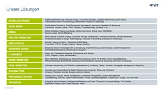 INTERACTIVE BRANDS
Digitale Markenführung, Interface Design, Transaktions-Design, Usability-Optimierung, Social Media,
crossmediale Marken-Visualisierung, Werbemittel-Produktion, eBranding
SOCIAL MEDIA
Social Media Consulting, Social Commerce, Kampagnen, Monitoring, Redaktion & Betreuung
(Facebook, Youtube, twitter, XING, Google+, Corporate-Blogs, Pinterest, u.a.)
MOBILE
Mobile Websites, Responsive Design, Mobile Commerce, Native Apps, SMS/MMS,
Business Apps, Mobile Marketing
STRATEGY CONSULTING
Mulit Channel- & Brand Strategy, Customer Journey Development, Touchpoint Analysis, KPI Developement,
Infrastrukturanalyse &-design, Roadmapping, Total-cost-of-ownership, Evaluation & Contracting
CMS & PORTALE
Portale / Internet / Intranet / Extranet auf CMS-Basis
(First-Spirit, TYPO3, Drupal, Infopark, Liferay, Symfony)
Enterprise Search mit Google GSA (Lizenzierung, Implementierung, Search-Design, Systemmanagement,
Schnittstellenentwicklung, Betreuung und Support)ENTERPRISE SEARCH
Shop- und Transaktions-Systeme, eCommerce as a Service
(OXID, Magento, hybris, demandware)E-COMMERCE
SEO, SEM/SEA, Mediaplanung, Werbemittel-Erstellung, Online PR & ORM, Online Dialog Marketing,
Affiliate Marketing, Social Media Marketing, Online Redaktion, Beratung, Coaching, technische UmsetzungONLINE-MARKETING
Software-Lizenzierung, ASP-Betrieb, Implementierung, Erstellung, Design, Versand, Kampagnen-Management, ReportingEMAIL-MARKETING
Lizenzierung, Implementierung, Report-Generierung, Analysen, Betreuung, Coaching
(etracker, Webtrekk, econda, Google Analytics, Adobe)WEB ANALYTICS
Hosting, 24/7 Support, Server-Management, Datenbank-Management, System-Management,
Loadbalancing, Security, System-Administration, Private Cloud Management, Google Apps, Google Cloud ServicesPROFESSIONAL HOSTING
Unsere Lösungen
© www.twt.de
Integrierte Kommunikation, Multichannel-Marketing und Cross-Commerce, Corporate Design, Print, Mobile,
Application Design, Apps, Digital Signage, VideoCROSSMEDIA
 