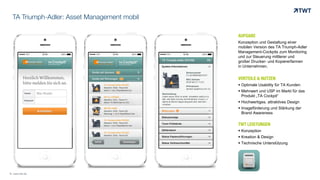 TA Triumph-Adler: Asset Management mobil
AUFGABE
Konzeption und Gestaltung einer
mobilen Version des TA Triumph-Adler
Management-Cockpits zum Monitoring
und zur Steuerung mittlerer und
großer Drucker- und Kopiererfarmen
in Unternehmen.
VORTEILE & NUTZEN
 Optimale Usability für TA Kunden
 Mehrwert und USP im Markt für das
Produkt „TA Cockpit“
 Hochwertiges, attraktives Design
 Imageförderung und Stärkung der
Brand Awareness
TWT LEISTUNGEN
 Konzeption
 Kreation & Design
 Technische Unterstützung
© www.twt.de
 