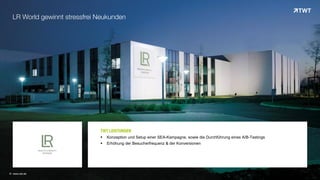 © www.twt.de
LR World gewinnt stressfrei Neukunden
TWT LEISTUNGEN
 Konzeption und Setup einer SEA-Kampagne, sowie die Durchführung eines A/B-Testings
 Erhöhung der Besucherfrequenz & der Konversionen
 