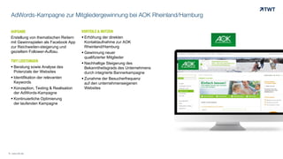 AdWords-Kampagne zur Mitgliedergewinnung bei AOK Rheinland/Hamburg
AUFGABE
Erstellung von thematischen Reitern
mit Gewinnspielen als Facebook App
zur Reichweiten-steigerung und
gezieltem Follower-Aufbau.
TWT LEISTUNGEN
 Beratung sowie Analyse des
Potenzials der Websites
 Identifikation der relevanten
Keywords
 Konzeption, Texting & Realisation
der AdWords-Kampagne
 Kontinuierliche Optimierung
der laufenden Kampagne
VORTEILE & NUTZEN
 Erhöhung der direkten
Kontaktaufnahme zur AOK
Rheinland/Hamburg
 Gewinnung neuer
qualifizierter Mitglieder
 Nachhaltige Steigerung des
Bekanntheitsgrads des Unternehmens
durch integrierte Bannerkampagne
 Zunahme der Besucherfrequenz
auf den unternehmenseigenen
Websites
© www.twt.de
 
