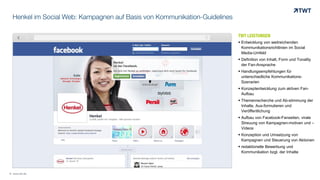 Henkel im Social Web: Kampagnen auf Basis von Kommunikation-Guidelines
TWT LEISTUNGEN
 Entwicklung von weitreichenden
Kommunikationsrichtlinien im Social
Media-Umfeld
 Definition von Inhalt, Form und Tonality
der Fan-Ansprache
 Handlungsempfehlungen für
unterschiedliche Kommunikations-
Szenarien
 Konzeptentwicklung zum aktiven Fan-
Aufbau
 Themenrecherche und Ab-stimmung der
Inhalte, Aus-formulieren und
Veröffentlichung
 Aufbau von Facebook-Fanseiten, virale
Streuung von Kampagnen-motiven und –
Videos
 Konzeption und Umsetzung von
Kampagnen und Steuerung von Aktionen
 redaktionelle Bewerbung und
Kommunikation bzgl. der Inhalte
© www.twt.de
 
