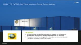 © www.twt.de
HELLA TECH WORLD: Das Wissensportal mit Google Suchtechnologie
TWT LEISTUNGEN
 Verwirklichung eines optimalen Zugriffs für die Service-Mitarbeiter und Werkstätten auf
alle verfügbaren Informationen für die praktische Arbeit gebündelt und zielgerichtet
 Wissenslücken zwischen freien und gebundenen Werkstätten werden verhindert sowie der
Pull-Effekt von Werkstätten zu Großhändlern verstärkt
 