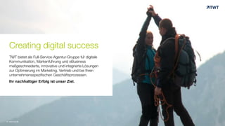 Creating digital success
TWT bietet als Full-Service-Agentur-Gruppe für digitale
Kommunikation, Markenführung und eBusiness
maßgeschneiderte, innovative und integrierte Lösungen
zur Optimierung im Marketing, Vertrieb und bei Ihren
unternehmensspezifischen Geschäftsprozessen.
Ihr nachhaltiger Erfolg ist unser Ziel.
© www.twt.de
 