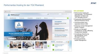 Performantes Hosting für den TÜV Rheinland
TWT LEISTUNGEN
 Performantes Hosting der
internationalen TÜV Rheinland-
Webseiten auf Basis des
TWT Managed Servers
 Eingesetztes Betriebssystem:
Microsoft Windows Server
 Technische Basis:Java
Application-Server J2EE
 Enterprise Content Management
System Firstspirit
 Einsatz von Managed
Loadbalancer mit SSL Offloading
für gesicherte Stabilität
 Zuverlässige Absicherung
des Netzwerkes durch
Managed Firewall
 Prozessorientiertes
System Management
© www.twt.de
 