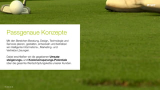 © www.twt.de
Passgenaue Konzepte
Mit den Bereichen Beratung, Design, Technologie und
Services planen, gestalten, entwickeln und betreiben
wir intelligente Informations-, Marketing- und
Vertriebs-Lösungen.
Dabei erschließen wir die gegebenen Umsatz-
steigerungs- und Kosteneinsparungs-Potentiale
über die gesamte Wertschöpfungskette unserer Kunden.
 