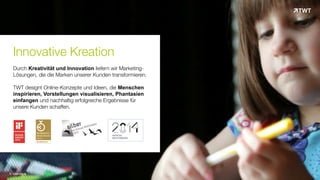 Innovative Kreation
Durch Kreativität und Innovation liefern wir Marketing-
Lösungen, die die Marken unserer Kunden transformieren.
TWT designt Online-Konzepte und Ideen, die Menschen
inspirieren, Vorstellungen visualisieren, Phantasien
einfangen und nachhaltig erfolgreiche Ergebnisse für
unsere Kunden schaffen.
© www.twt.de
 