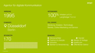 GRÜNDUNG
1995
STANDORTE
Düsseldorf
Berlin
MITARBEITER
170
UNTERNEHMEN
100% Inhaber-geführt
Langfristiger Partner
Agentur für digitale Kommunikation
BRANCHEN
FULL SERVICE
Beratung, Kreation, Technologie
Betrieb, Online-Marketing und Service
© www.twt.de
Markenartikler Handel
Fashion & Lifestyle Medien & Verlage
Industrie Healthcare
Banken & Versicherung Öffentlicher Sektor
 