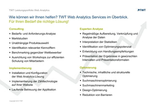 CONSULTING
 Bedarfs- und Anforderungs-Analyse
 Marktstudien
 Unabhängige Produktauswahl
 Identifikation relevanter Kennziffern
 Benchmarking gegenüber Wettbewerber
 Ausrichtung von Workshops zur effizienten
Schulung von Mitarbeitern
IMPLEMENTIERUNG
 Installation und Konfiguration
der Web Analytics-Lösung
 Implementierung der Zähltechnologie
auf Ihrer Website
 Laufende Betreuung der Applikation
EXPERTEN ANALYSE
 Regelmäßige Aufbereitung, Verknüpfung und
Analyse der Daten
 Interpretation der Statistiken
 Identifikation von Optimierungspotenzial
 Entwicklung von Handlungsempfehlungen
 Präsentation der Ergebnisse in gewünschten
Intervallen und Präsentationsformaten
OPTIMIERUNG
 Technische, inhaltliche und strukturelle Optimierung
 Suchmaschinenoptimierung
 Suchmaschinenmarketing
 Design-Optimierung
 Reduktion von Barrieren
© www.twt.de
TWT Web Analytics Services: Für Ihren Bedarf die richtige Lösung!
 