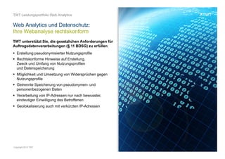 TWT unterstützt Sie, die gesetzlichen Anforderungen für
Auftragsdatenverarbeitungen (§ 11 BDSG) zu erfüllen
OOO
UNSERE LEISTUNGENOOO
 Erstellung pseudonymisierter Nutzungsprofile
 Rechtskonforme Hinweise auf Erstellung,
Zweck und Umfang von Nutzungsprofilen
und Datenspeicherung
 Möglichkeit und Umsetzung von Widersprüchen
gegen Nutzungsprofile
 Getrennte Speicherung von pseudonymen-
und personenbezogenen Daten
 Verarbeitung von IP-Adressen nur nach bewusster,
eindeutiger Einwilligung des Betroffenen
 Geolokalisierung auch mit verkürzten IP-Adressen
Web Analytics und Datenschutz:
Ihre Webanalyse rechtskonform
© www.twt.de
 