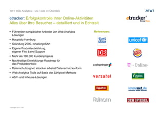 etracker: Erfolgskontrolle Ihrer Online-Aktivitäten
Alles über Ihre Besucher – detailliert und in Echtzeit
© www.twt.de
 Führender europäischer Anbieter von Web Analytics Lösungen
 Hauptsitz Hamburg
 Gründung 2000, inhabergeführt
 Eigene Produktentwicklung,
eigener First Level Support
 Mehr als 100.000 Kundenprojekte
 Nachhaltige Entwicklungs-Roadmap für
das Produktportfolio
 Datenschutzsignet: etracker arbeitet Datenschutzkonform
 Web Analytics Tools auf Basis der Zählpixel-Methode
 ASP- und Inhouse-Lösungen
 