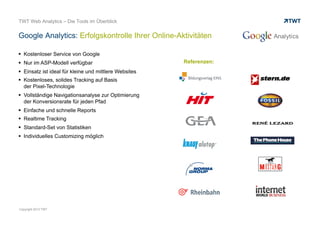 webtrekk: Echtzeitoptimierung mit Live-Analytics
© www.twt.de
 Erkennen von Trends in Echtzeit
 Bis zu 10-Sekunden Aktualisierung aller relevanten Analysen
und Key Performance Indikatoren
 Echtzeitberatung des Datentraffics unabhängig von der Anzahl
der Besucher
 Live-Auswertung und Ad-Hoc Optimierung
von Teaserpositionen
 Umsatzpotenziale unmittelbar erkennen
 Erfolge oder Misserfolge von Aktionen und Kampagnen
sofort sehen
 Content- und Shoppingoptimierung in Echtzeit
 Messung von Aufmerksamkeiten in Bezug zu Offline-Aktivitäten
z. B. wie schnell sich der Traffic nach der Ausstrahlung eines
TV-Spots verändert
 