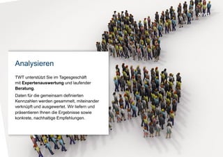 © www.twt.de
Analysieren
TWT unterstützt Sie bei der Einführung oder im
Tagesgeschäft mit Experten-Auswertung und laufender
unterstützender Beratung.
Daten für die gemeinsam definierten Kennzahlen werden
gesammelt, miteinander verknüpft und ausgewertet. Wir
präsentieren Ihnen die Analyse-Ergebnisse sowie
konkrete Nutzwertstiftende Empfehlungen.
 
