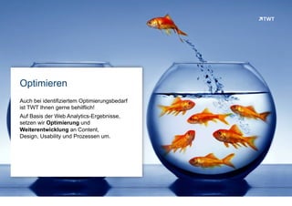 Optimieren
Auf Basis der identifiziertem Optimierungsempfehlungen
unterstützt TWT sehr gerne bei der Umsetzung.
Auf Basis der Web Analytics-Ergebnisse, übernehmen
die TWT Spezialisten gerne die Optimierung und
Weiterentwicklung an Content, Design, Usability
und Prozessen für Sie.
© www.twt.de
 