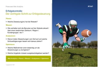 PLANEN
OOO
 Welche Zielsetzung(en) hat die Website?
MESSEN
OOO
 Wie verhalten sich die Benutzer auf der Website aktuell / über
einen bestimmten Zeitraum / Region / Kundengruppe / etc.?
ANALYSIERENOOO
 Warum treten Abweichungen vom Soll auf und welche
Schlussfolgerungen lassen sich daraus ziehen?
OPTIMIERENOOO
 Welche Maßnahmen sind notwendig um die Abweichungen zu
korrigieren?
 Welche Angebote müssen ausgebaut/abgebaut werden?
Erfolgskontrolle:
Der wichtigste Schritt zur Erfolgssteuerung
© www.twt.de
Web Analytics = Planen + Messen + Analysieren + Optimieren
 