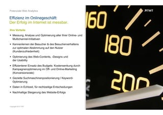 IHRE VORTEILE
OOO
 Messung, Analyse und Optimierung aller Ihrer Online- und
Multichannel-Initiativen
 Kennenlernen der Besucher & des Besucherverhaltens zur
optimalen Abstimmung auf den Nutzer (Kundenzufriedenheit)
 Optimierung des Web-Contents, -Designs und
der Usability
 Effizienterer Einsatz des Budgets: Kostensenkung durch
Kampagnenoptimierung im Off- und Online-Marketing
(Konversionsrate)
 Gezielte Suchmaschinenpositionierung / Keyword-Optimierung
 Daten in Echtzeit, für rechtzeitige Entscheidungen
 Nachhaltige Steigerung des Website-Erfolgs
Effizienz im Onlinegeschäft:
Der Erfolg im Internet ist messbar
© www.twt.de
 