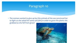  The woman wanted to give up but the animals of the sea convinced her
to fight so she asked for some soil (dirt) in order to grow the plants she
grabbed as she fell from grace!
Paragraph 10
 
