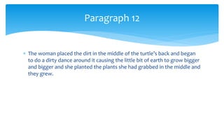  The woman placed the dirt in the middle of the turtle’s back and began
to do a dirty dance around it causing the little bit of earth to grow bigger
and bigger and she planted the plants she had grabbed in the middle and
they grew.
Paragraph 12
 
