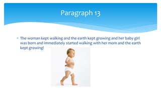 The woman kept walking and the earth kept growing and her baby girl
was born and immediately started walking with her mom and the earth
kept growing!
Paragraph 13
 