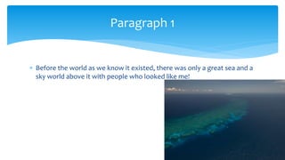  Before the world as we know it existed, there was only a great sea and a
sky world above it with people who looked like me!
Paragraph 1
 