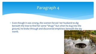  Even though it was wrong, the women forced her husband to dig
beneath the tree to find her some “drugs” but when he dug into the
ground, he broke through and discovered emptiness beneath the sky
world.
Paragraph 4
 