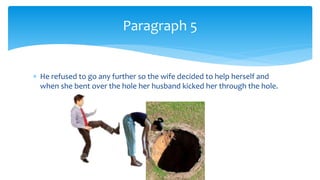  He refused to go any further so the wife decided to help herself and
when she bent over the hole her husband kicked her through the hole.
Paragraph 5
 