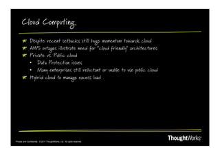 Cloud Computing

       !   Despite recent setbacks still huge momentum towards cloud
       !   AWS outages illustrate need for “cloud friendly” architectures
       !   Private vs. Public cloud
           •  Data Protection issues
           •  Many enterprises still reluctant or unable to use public cloud
       !   Hybrid cloud to manage excess load




Private and Confidential. © 2011 ThoughtWorks, Ltd. All rights reserved.
 