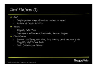Cloud Platforms (1)

        !   AWS
            •  Despite problems range of services continues to expand
            •  Addition of Oracle and VPC
        ! Heroku
            •  Originally RoR PAAS,
            •  Now supports multiple web frameworks, Java and Clojure
        !   Cloud Foundry
            •  Supports Java/Spring applications, Rails, Sinatra, Grails and Node.js also
                MongoDB, MySQL and Redis
            •  Public (VMWare) or Private




Private and Confidential. © 2011 ThoughtWorks, Ltd. All rights reserved.
 