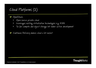 Cloud Platforms (2)
       !       OpenStack
               •  Open source private cloud
               •  Leverages existing virtualisation technologies e.g. KVM
               •  So far compute and object storage but under active development

       !   Continuous Delivery makes cloud a lot easier!




Private and Confidential. © 2011 ThoughtWorks, Ltd. All rights reserved.
 