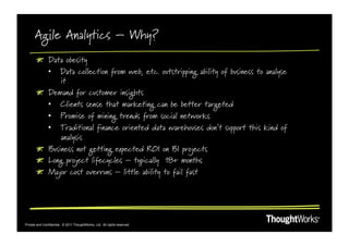 Agile Analytics – Why?
       !   Data obesity
           •  Data collection from web, etc. outstripping ability of business to analyse
               it
       !   Demand for customer insights
           •  Clients sense that marketing can be better targeted
           •  Promise of mining trends from social networks
           •  Traditional finance oriented data warehouses don’t support this kind of
               analysis
       !   Business not getting expected ROI on BI projects
       !   Long project lifecycles – typically 18+ months
       !   Major cost overruns – little ability to fail fast




Private and Confidential. © 2011 ThoughtWorks, Ltd. All rights reserved.
 