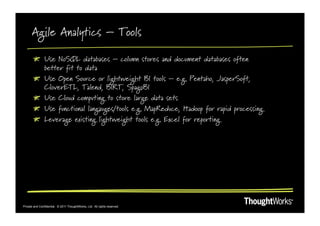 Agile Analytics – Tools

       !   Use NoSQL databases – column stores and document databases often
           better fit to data
       !   Use Open Source or lightweight BI tools – e.g. Pentaho, JasperSoft,
           CloverETL, Talend, BIRT, SpagoBI
       !   Use Cloud computing to store large data sets
       !   Use functional langauges/tools e.g. MapReduce, Hadoop for rapid processing
       !   Leverage existing lightweight tools e.g. Excel for reporting




Private and Confidential. © 2011 ThoughtWorks, Ltd. All rights reserved.
 