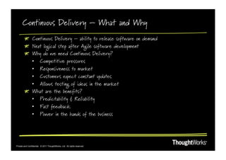 Continuous Delivery – What and Why
        !   Continuous Delivery – ability to release software on demand
        !   Next logical step after Agile software development
        !   Why do we need Continuous Delivery?
            •  Competitive pressures
            •  Responsiveness to market
            •  Customers expect constant updates
            •  Allows testing of ideas in the market
        !   What are the benefits?
            •  Predictability & Reliability
            •  Fast feedback
            •  Power in the hands of the business




Private and Confidential. © 2011 ThoughtWorks, Ltd. All rights reserved.
 