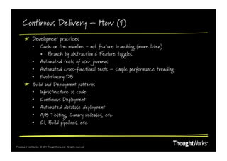 Continuous Delivery – How (1)
        !   Development practices
            •  Code on the mainline - not feature branching (more later)
                •  Branch by abstraction & Feature toggles
            •  Automated tests of user journeys
            •  Automated cross-functional tests – simple performance trending
            •  Evolutionary DB
        !   Build and Deployment patterns
            •  Infrastructure as code
            •  Continuous Deployment
            •  Automated database deployment
            •  A/B Testing, Canary releases, etc
            •  CI, Build pipelines, etc



Private and Confidential. © 2011 ThoughtWorks, Ltd. All rights reserved.
 