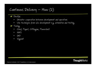 Continuous Delivery – How (2)
        !   DevOps
            •  Greater cooperation between development and operations
            •  Use techniques from s/w development e.g. automation and testing
        !   Tooling
            •  Chef, Puppet, CFEngine, Powershell
            •  IAAS
            •  GO
            •  Vagrant




Private and Confidential. © 2011 ThoughtWorks, Ltd. All rights reserved.
 