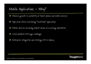 Mobile Applications – Why?
       !   Massive growth in availability of Smart phones and mobile devices

       !   Apps from stores overtaking “traditional” applications

       !   Mobile devices becoming default means of accessing information

       !   Cross-platform still huge challenge

       !   Enterprise integration and strategy still in infancy




Private and Confidential. © 2011 ThoughtWorks, Ltd. All rights reserved.
 