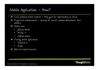 Mobile Applications – How?
        !   Cross platform mobile toolkits – Holy grail but unfortunately an illusion
        !   Progressive enhancement – develop for lowest common denominator then
            enhance
        !   Mobile web
            •  jQuery mobile
            •  HTML 5
            •  Offline mobile
        !   Testing mobile applications
            •  Selenium 2
            •  Frank
        !   Web kit based browsers




Private and Confidential. © 2011 ThoughtWorks, Ltd. All rights reserved.
 