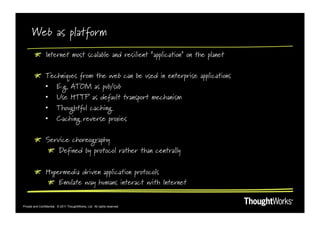 Web as platform
        !   Internet most scalable and resilient “application” on the planet

        !   Techniques from the web can be used in enterprise applications
            •  E.g. ATOM as pub/sub
            •  Use HTTP as default transport mechanism
            •  Thoughtful caching
            •  Caching reverse proxies

        !   Service choreography
             !   Defined by protocol rather than centrally

        !   Hypermedia driven application protocols
            !   Emulate way humans interact with Internet


Private and Confidential. © 2011 ThoughtWorks, Ltd. All rights reserved.
 