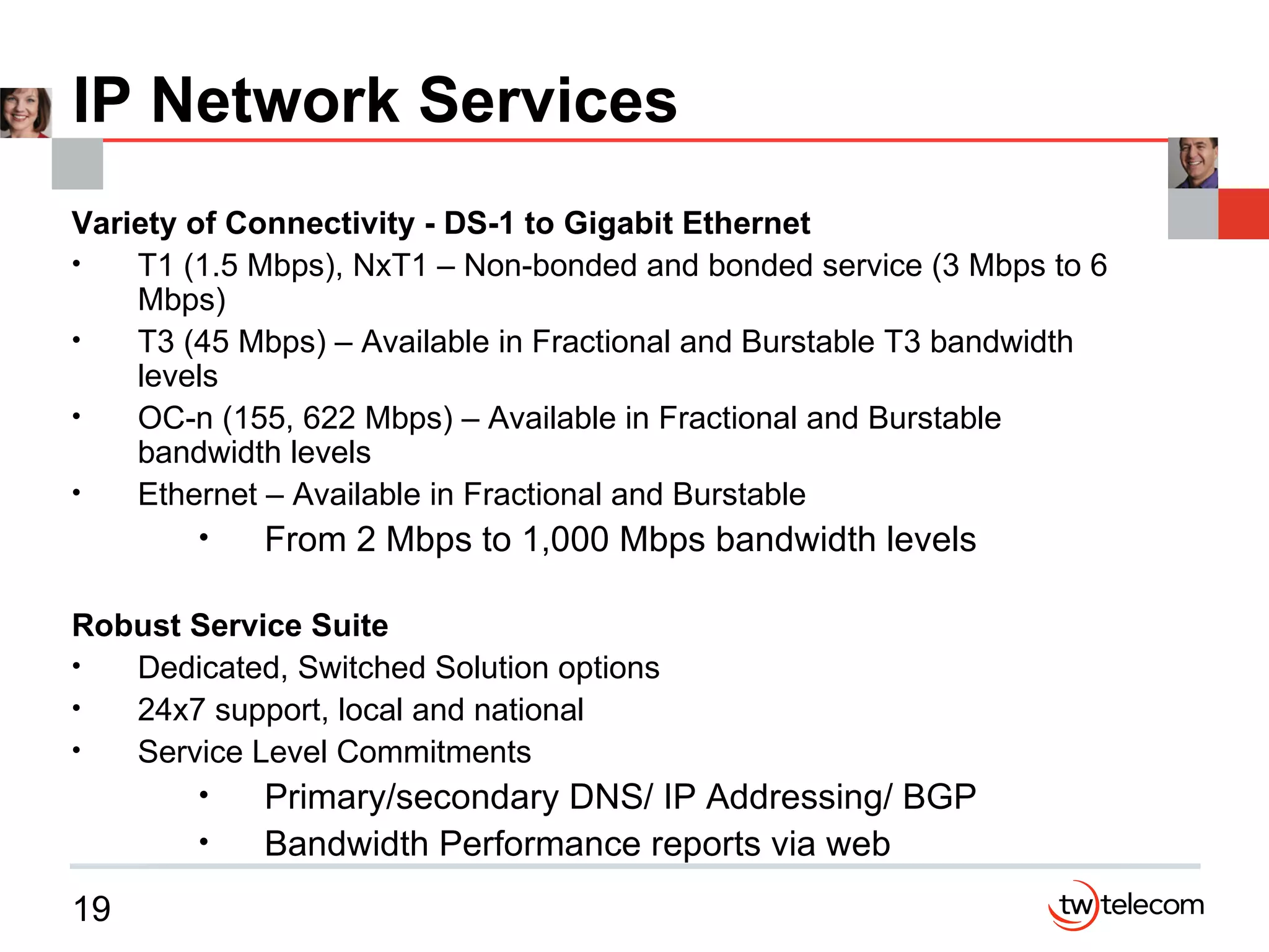 IP Network Services Variety of Connectivity - DS-1 to Gigabit Ethernet T1 (1.5 Mbps), NxT1 – Non-bonded and bonded service (3 Mbps to 6 Mbps) T3 (45 Mbps) – Available in Fractional and Burstable T3 bandwidth levels OC-n (155, 622 Mbps) – Available in Fractional and Burstable bandwidth levels Ethernet – Available in Fractional and Burstable From 2 Mbps to 1,000 Mbps bandwidth levels Robust Service Suite Dedicated, Switched Solution options 24x7 support, local and national Service Level Commitments Primary/secondary DNS/ IP Addressing/ BGP Bandwidth Performance reports via web 