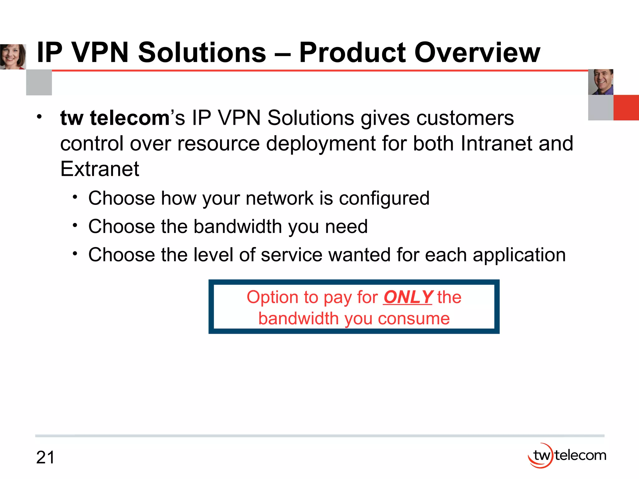 IP VPN Solutions – Product Overview tw   telecom ’s IP VPN Solutions gives customers control over resource deployment for both Intranet and Extranet Choose how your network is configured Choose the bandwidth you need Choose the level of service wanted for each application Option to pay for  ONLY  the bandwidth you consume 