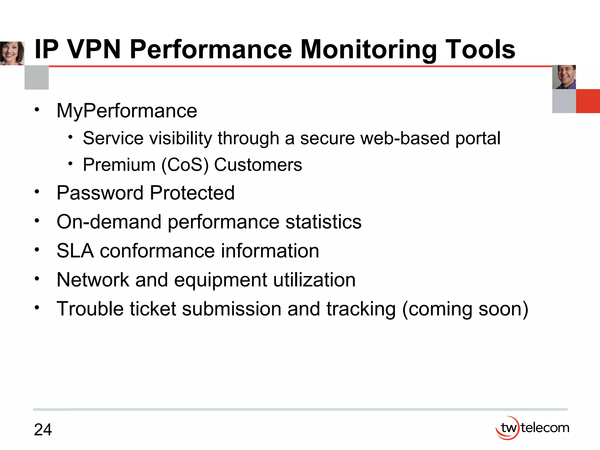 IP VPN Performance Monitoring Tools MyPerformance Service visibility through a secure web-based portal Premium (CoS) Customers Password Protected On-demand performance statistics SLA conformance information Network and equipment utilization Trouble ticket submission and tracking (coming soon) 